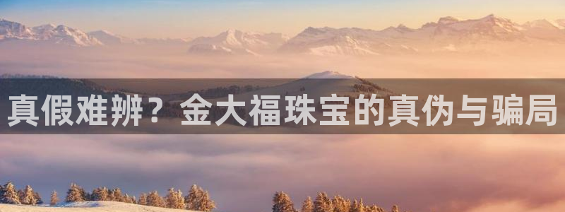 天宏娱乐小号官网首页：真假难辨？金大福珠宝的真伪与骗局