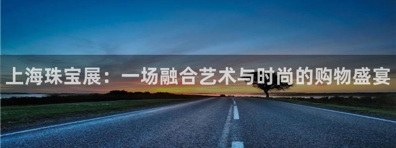 天宏娱乐龙叔：上海珠宝展：一场融合艺术与时尚的购物盛宴