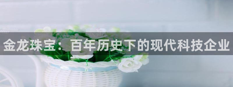 天宏娱乐会所电话号码：金龙珠宝：百年历史下的现代科技企业