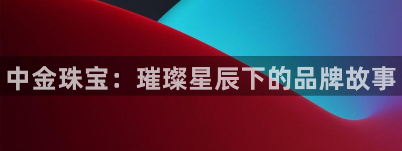 天宏娱乐男孩团：中金珠宝：璀璨星辰下的品牌故事